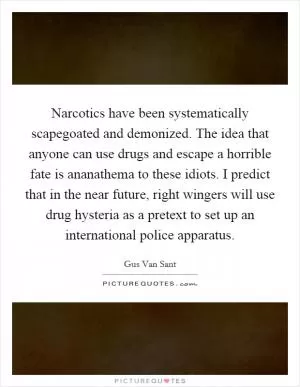 Narcotics have been systematically scapegoated and demonized. The idea that anyone can use drugs and escape a horrible fate is ananathema to these idiots. I predict that in the near future, right wingers will use drug hysteria as a pretext to set up an international police apparatus Picture Quote #1