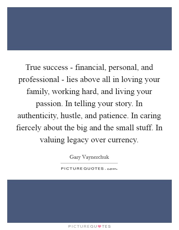 True success - financial, personal, and professional - lies above all in loving your family, working hard, and living your passion. In telling your story. In authenticity, hustle, and patience. In caring fiercely about the big and the small stuff. In valuing legacy over currency Picture Quote #1