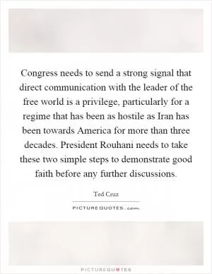 Congress needs to send a strong signal that direct communication with the leader of the free world is a privilege, particularly for a regime that has been as hostile as Iran has been towards America for more than three decades. President Rouhani needs to take these two simple steps to demonstrate good faith before any further discussions Picture Quote #1