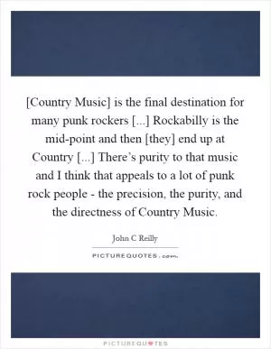 [Country Music] is the final destination for many punk rockers [...] Rockabilly is the mid-point and then [they] end up at Country [...] There’s purity to that music and I think that appeals to a lot of punk rock people - the precision, the purity, and the directness of Country Music Picture Quote #1