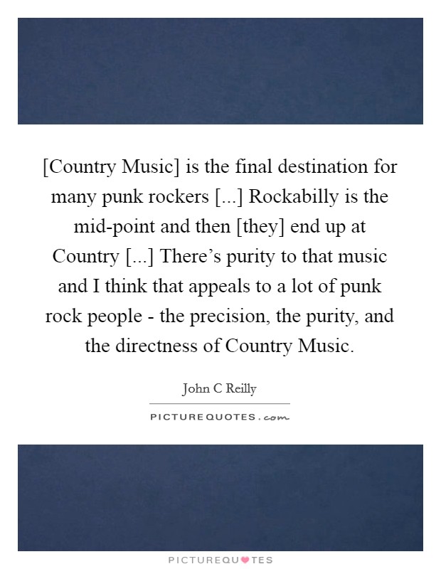 [Country Music] is the final destination for many punk rockers [...] Rockabilly is the mid-point and then [they] end up at Country [...] There's purity to that music and I think that appeals to a lot of punk rock people - the precision, the purity, and the directness of Country Music Picture Quote #1