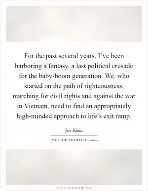 For the past several years, I’ve been harboring a fantasy, a last political crusade for the baby-boom generation. We, who started on the path of righteousness, marching for civil rights and against the war in Vietnam, need to find an appropriately high-minded approach to life’s exit ramp Picture Quote #1