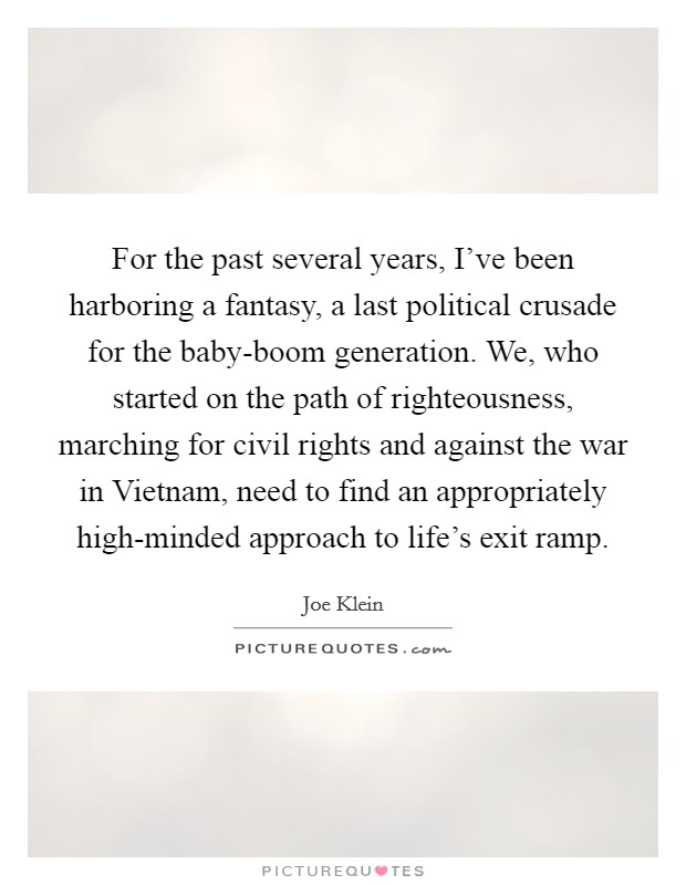 For the past several years, I've been harboring a fantasy, a last political crusade for the baby-boom generation. We, who started on the path of righteousness, marching for civil rights and against the war in Vietnam, need to find an appropriately high-minded approach to life's exit ramp Picture Quote #1