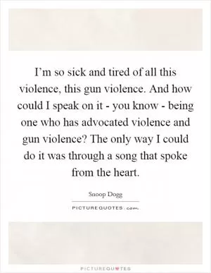 I’m so sick and tired of all this violence, this gun violence. And how could I speak on it - you know - being one who has advocated violence and gun violence? The only way I could do it was through a song that spoke from the heart Picture Quote #1
