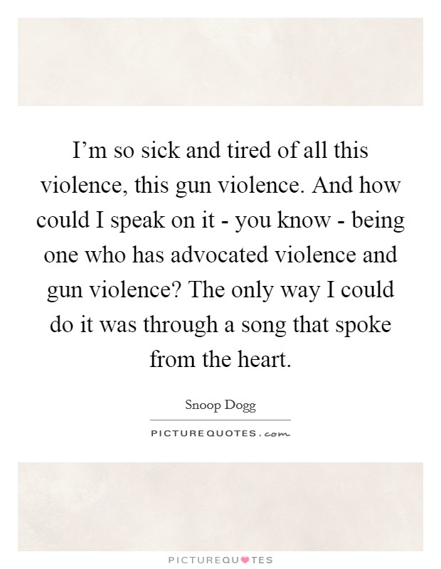 I'm so sick and tired of all this violence, this gun violence. And how could I speak on it - you know - being one who has advocated violence and gun violence? The only way I could do it was through a song that spoke from the heart Picture Quote #1
