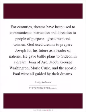 For centuries, dreams have been used to communicate instruction and direction to people of purpose - great men and women. God used dreams to prepare Joseph for his future as a leader of nations. He gave battle plans to Gideon in a dream. Joan of Arc, Jacob, George Washington, Marie Curie, and the apostle Paul were all guided by their dreams Picture Quote #1
