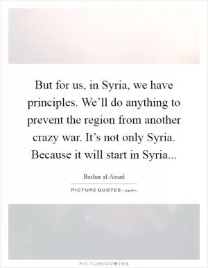 But for us, in Syria, we have principles. We’ll do anything to prevent the region from another crazy war. It’s not only Syria. Because it will start in Syria Picture Quote #1