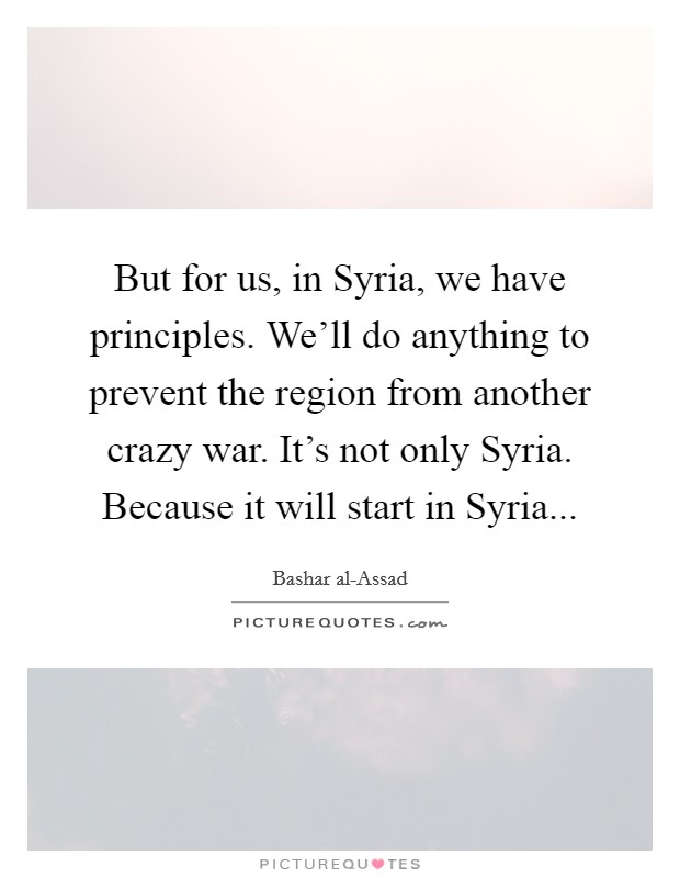 But for us, in Syria, we have principles. We'll do anything to prevent the region from another crazy war. It's not only Syria. Because it will start in Syria Picture Quote #1