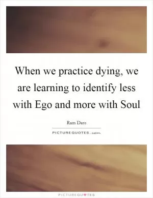 When we practice dying, we are learning to identify less with Ego and more with Soul Picture Quote #1