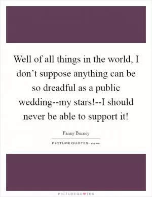 Well of all things in the world, I don’t suppose anything can be so dreadful as a public wedding--my stars!--I should never be able to support it! Picture Quote #1