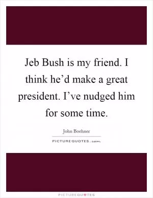 Jeb Bush is my friend. I think he’d make a great president. I’ve nudged him for some time Picture Quote #1