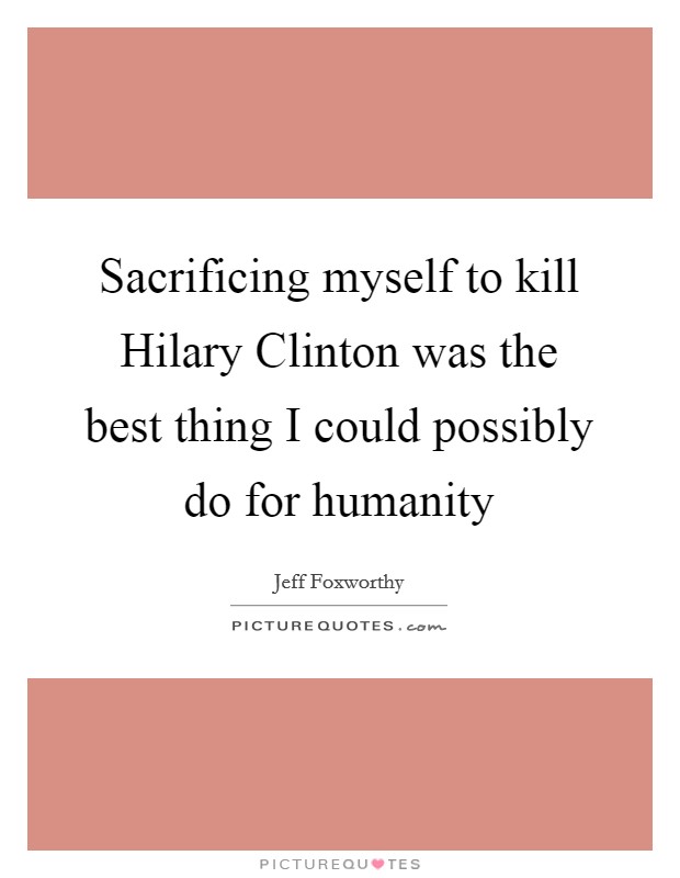 Sacrificing myself to kill Hilary Clinton was the best thing I could possibly do for humanity Picture Quote #1