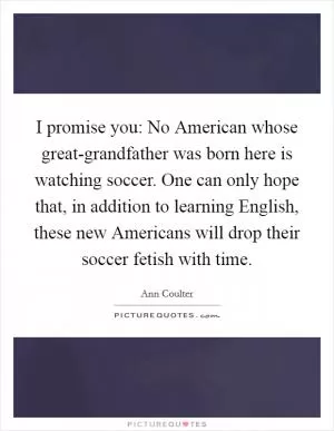 I promise you: No American whose great-grandfather was born here is watching soccer. One can only hope that, in addition to learning English, these new Americans will drop their soccer fetish with time Picture Quote #1