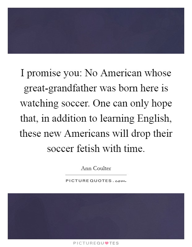 I promise you: No American whose great-grandfather was born here is watching soccer. One can only hope that, in addition to learning English, these new Americans will drop their soccer fetish with time Picture Quote #1