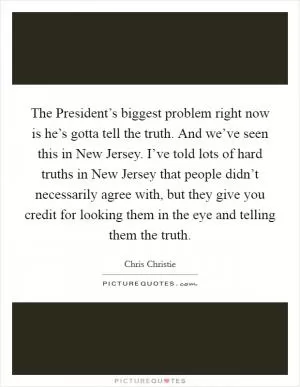 The President’s biggest problem right now is he’s gotta tell the truth. And we’ve seen this in New Jersey. I’ve told lots of hard truths in New Jersey that people didn’t necessarily agree with, but they give you credit for looking them in the eye and telling them the truth Picture Quote #1
