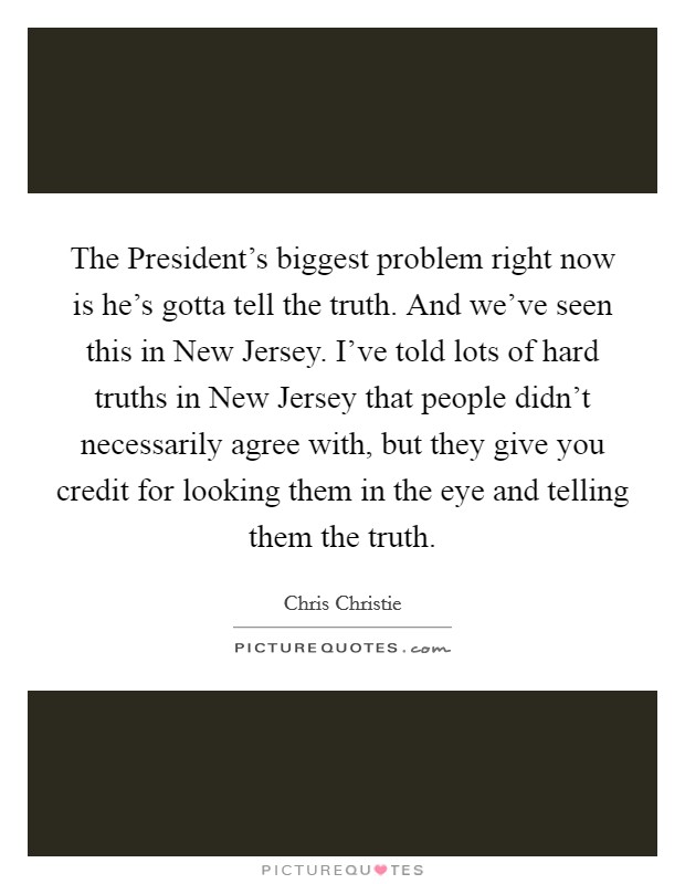 The President's biggest problem right now is he's gotta tell the truth. And we've seen this in New Jersey. I've told lots of hard truths in New Jersey that people didn't necessarily agree with, but they give you credit for looking them in the eye and telling them the truth Picture Quote #1