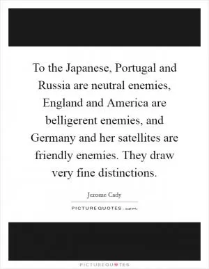 To the Japanese, Portugal and Russia are neutral enemies, England and America are belligerent enemies, and Germany and her satellites are friendly enemies. They draw very fine distinctions Picture Quote #1
