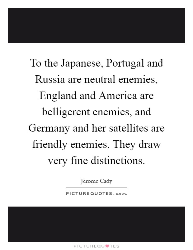 To the Japanese, Portugal and Russia are neutral enemies, England and America are belligerent enemies, and Germany and her satellites are friendly enemies. They draw very fine distinctions Picture Quote #1
