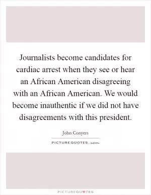 Journalists become candidates for cardiac arrest when they see or hear an African American disagreeing with an African American. We would become inauthentic if we did not have disagreements with this president Picture Quote #1