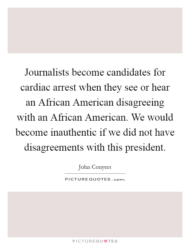 Journalists become candidates for cardiac arrest when they see or hear an African American disagreeing with an African American. We would become inauthentic if we did not have disagreements with this president Picture Quote #1