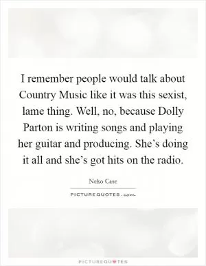 I remember people would talk about Country Music like it was this sexist, lame thing. Well, no, because Dolly Parton is writing songs and playing her guitar and producing. She’s doing it all and she’s got hits on the radio Picture Quote #1