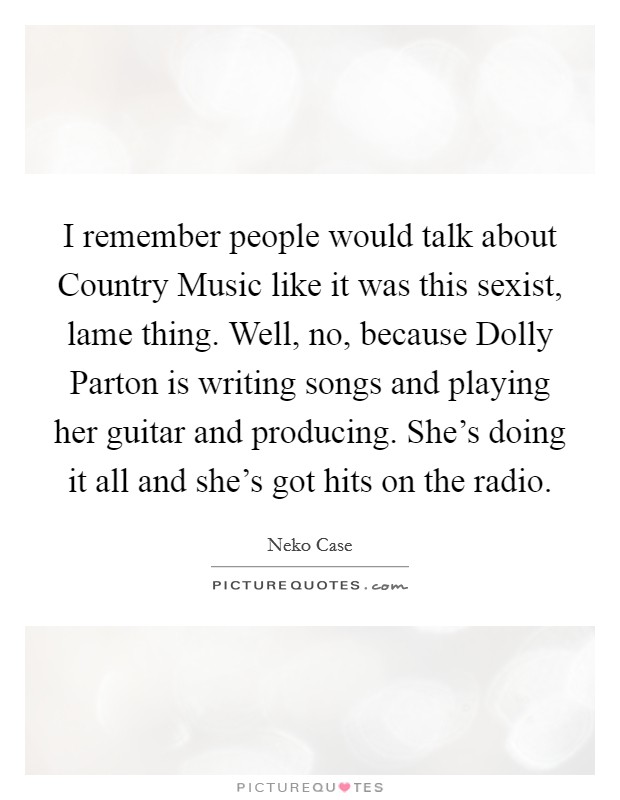 I remember people would talk about Country Music like it was this sexist, lame thing. Well, no, because Dolly Parton is writing songs and playing her guitar and producing. She's doing it all and she's got hits on the radio Picture Quote #1