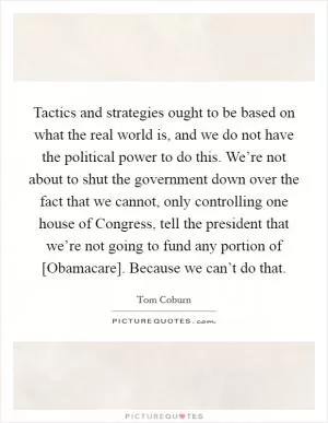 Tactics and strategies ought to be based on what the real world is, and we do not have the political power to do this. We’re not about to shut the government down over the fact that we cannot, only controlling one house of Congress, tell the president that we’re not going to fund any portion of [Obamacare]. Because we can’t do that Picture Quote #1