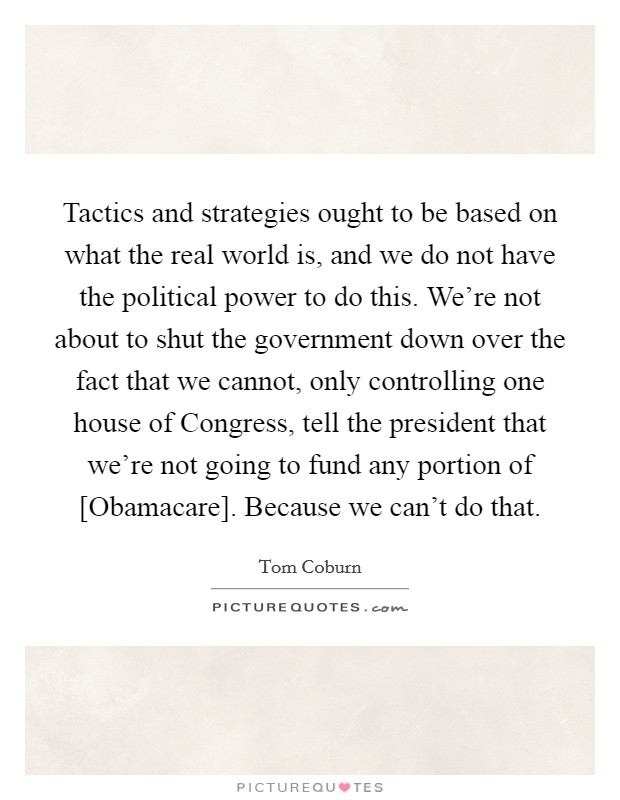 Tactics and strategies ought to be based on what the real world is, and we do not have the political power to do this. We're not about to shut the government down over the fact that we cannot, only controlling one house of Congress, tell the president that we're not going to fund any portion of [Obamacare]. Because we can't do that Picture Quote #1