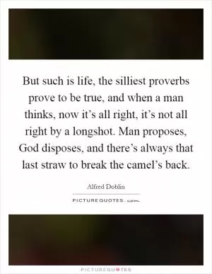 But such is life, the silliest proverbs prove to be true, and when a man thinks, now it’s all right, it’s not all right by a longshot. Man proposes, God disposes, and there’s always that last straw to break the camel’s back Picture Quote #1