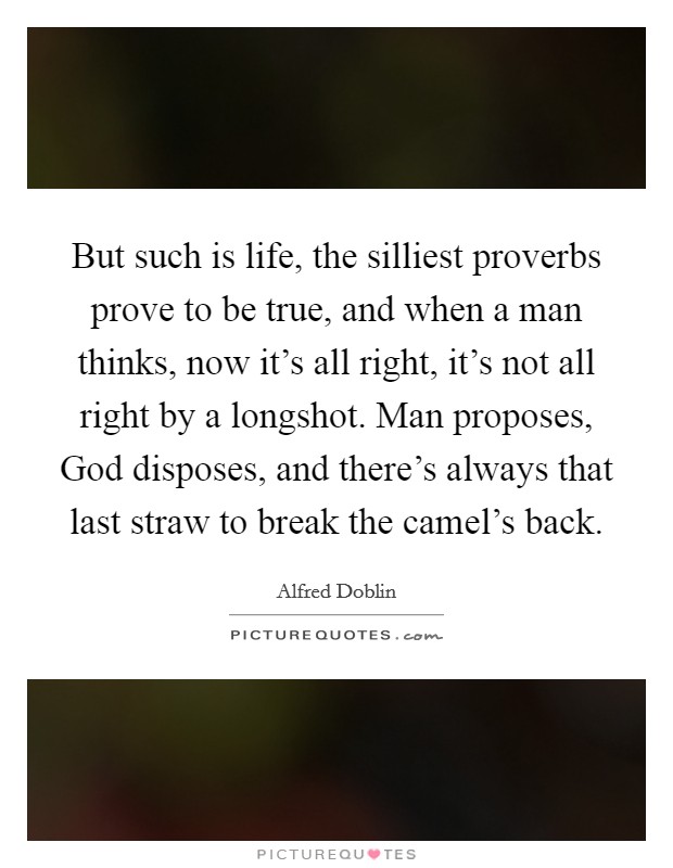 But such is life, the silliest proverbs prove to be true, and when a man thinks, now it's all right, it's not all right by a longshot. Man proposes, God disposes, and there's always that last straw to break the camel's back Picture Quote #1