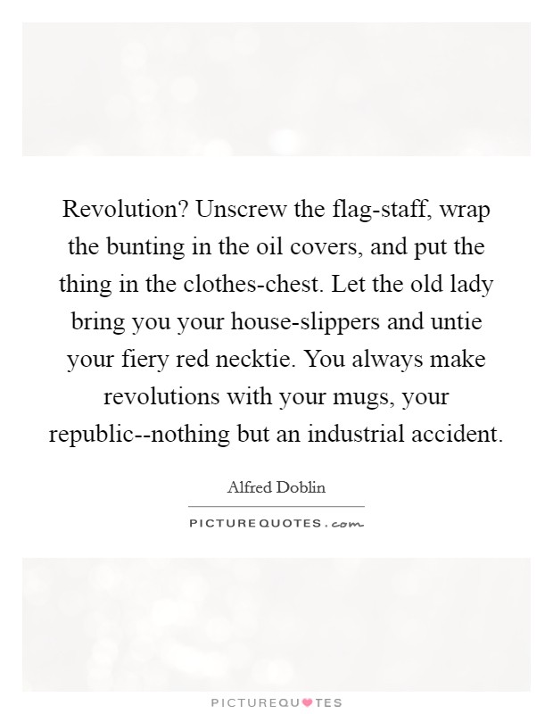 Revolution? Unscrew the flag-staff, wrap the bunting in the oil covers, and put the thing in the clothes-chest. Let the old lady bring you your house-slippers and untie your fiery red necktie. You always make revolutions with your mugs, your republic--nothing but an industrial accident Picture Quote #1