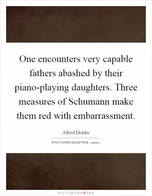 One encounters very capable fathers abashed by their piano-playing daughters. Three measures of Schumann make them red with embarrassment Picture Quote #1