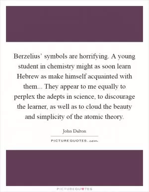 Berzelius’ symbols are horrifying. A young student in chemistry might as soon learn Hebrew as make himself acquainted with them... They appear to me equally to perplex the adepts in science, to discourage the learner, as well as to cloud the beauty and simplicity of the atomic theory Picture Quote #1