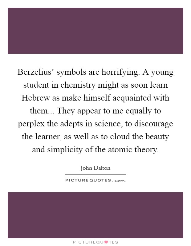 Berzelius' symbols are horrifying. A young student in chemistry might as soon learn Hebrew as make himself acquainted with them... They appear to me equally to perplex the adepts in science, to discourage the learner, as well as to cloud the beauty and simplicity of the atomic theory Picture Quote #1