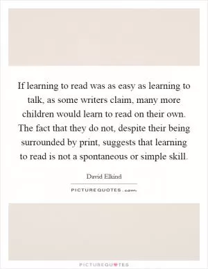 If learning to read was as easy as learning to talk, as some writers claim, many more children would learn to read on their own. The fact that they do not, despite their being surrounded by print, suggests that learning to read is not a spontaneous or simple skill Picture Quote #1