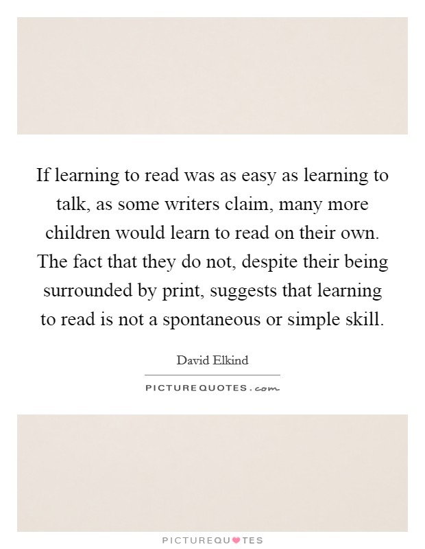 If learning to read was as easy as learning to talk, as some writers claim, many more children would learn to read on their own. The fact that they do not, despite their being surrounded by print, suggests that learning to read is not a spontaneous or simple skill Picture Quote #1