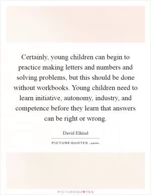 Certainly, young children can begin to practice making letters and numbers and solving problems, but this should be done without workbooks. Young children need to learn initiative, autonomy, industry, and competence before they learn that answers can be right or wrong Picture Quote #1