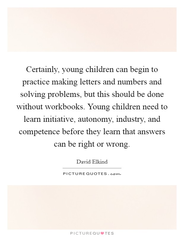 Certainly, young children can begin to practice making letters and numbers and solving problems, but this should be done without workbooks. Young children need to learn initiative, autonomy, industry, and competence before they learn that answers can be right or wrong Picture Quote #1