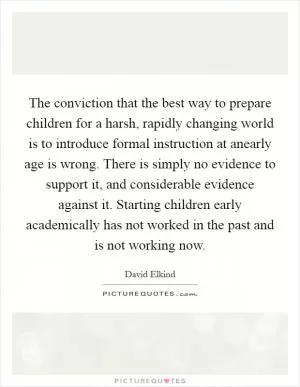The conviction that the best way to prepare children for a harsh, rapidly changing world is to introduce formal instruction at anearly age is wrong. There is simply no evidence to support it, and considerable evidence against it. Starting children early academically has not worked in the past and is not working now Picture Quote #1