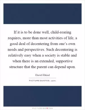 If it is to be done well, child-rearing requires, more than most activities of life, a good deal of decentering from one’s own needs and perspectives. Such decentering is relatively easy when a society is stable and when there is an extended, supportive structure that the parent can depend upon Picture Quote #1