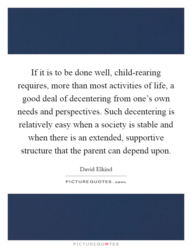 If it is to be done well, child-rearing requires, more than most activities of life, a good deal of decentering from one's own needs and perspectives. Such decentering is relatively easy when a society is stable and when there is an extended, supportive structure that the parent can depend upon Picture Quote #1