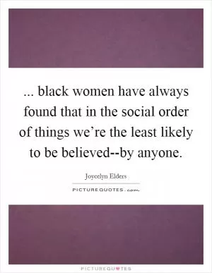 ... black women have always found that in the social order of things we’re the least likely to be believed--by anyone Picture Quote #1