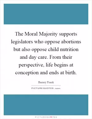 The Moral Majority supports legislators who oppose abortions but also oppose child nutrition and day care. From their perspective, life begins at conception and ends at birth Picture Quote #1
