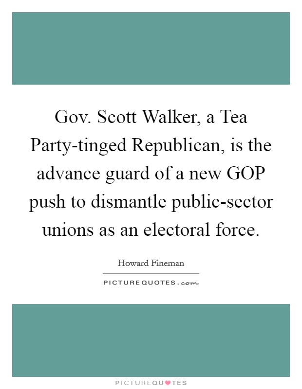 Gov. Scott Walker, a Tea Party-tinged Republican, is the advance guard of a new GOP push to dismantle public-sector unions as an electoral force Picture Quote #1