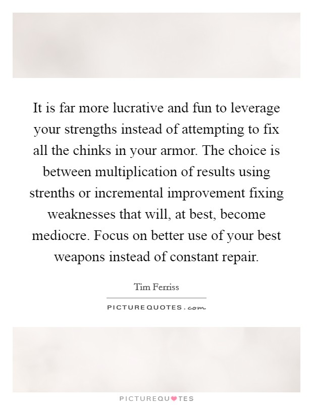 It is far more lucrative and fun to leverage your strengths instead of attempting to fix all the chinks in your armor. The choice is between multiplication of results using strenths or incremental improvement fixing weaknesses that will, at best, become mediocre. Focus on better use of your best weapons instead of constant repair Picture Quote #1