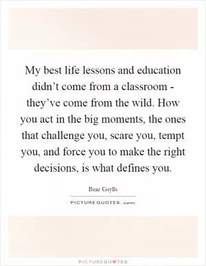 My best life lessons and education didn’t come from a classroom - they’ve come from the wild. How you act in the big moments, the ones that challenge you, scare you, tempt you, and force you to make the right decisions, is what defines you Picture Quote #1