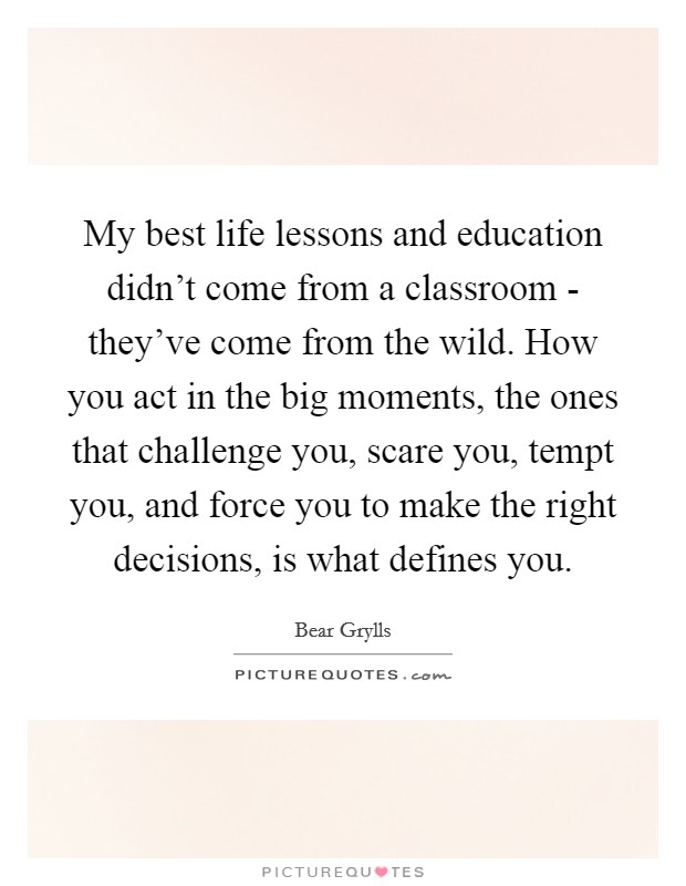 My best life lessons and education didn't come from a classroom - they've come from the wild. How you act in the big moments, the ones that challenge you, scare you, tempt you, and force you to make the right decisions, is what defines you Picture Quote #1