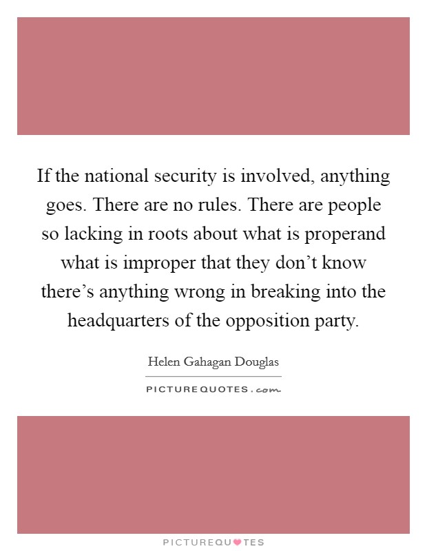 If the national security is involved, anything goes. There are no rules. There are people so lacking in roots about what is properand what is improper that they don't know there's anything wrong in breaking into the headquarters of the opposition party Picture Quote #1