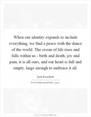When our identity expands to include everything, we find a peace with the dance of the world. The ocean of life rises and falls within us - birth and death, joy and pain, it is all ours, and our heart is full and empty, large enough to embrace it all Picture Quote #1