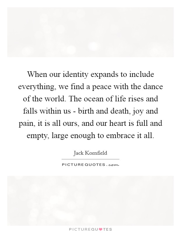 When our identity expands to include everything, we find a peace with the dance of the world. The ocean of life rises and falls within us - birth and death, joy and pain, it is all ours, and our heart is full and empty, large enough to embrace it all Picture Quote #1